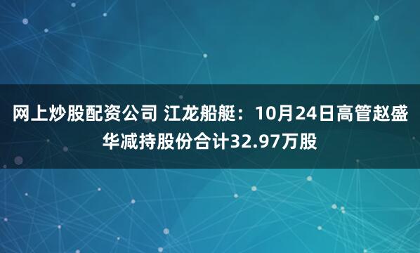 网上炒股配资公司 江龙船艇：10月24日高管赵盛华减持股份合计32.97万股