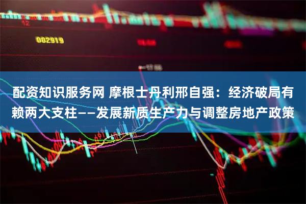 配资知识服务网 摩根士丹利邢自强：经济破局有赖两大支柱——发展新质生产力与调整房地产政策