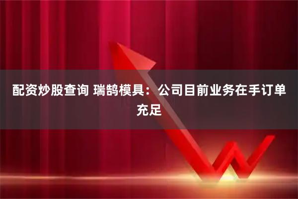 配资炒股查询 瑞鹄模具：公司目前业务在手订单充足