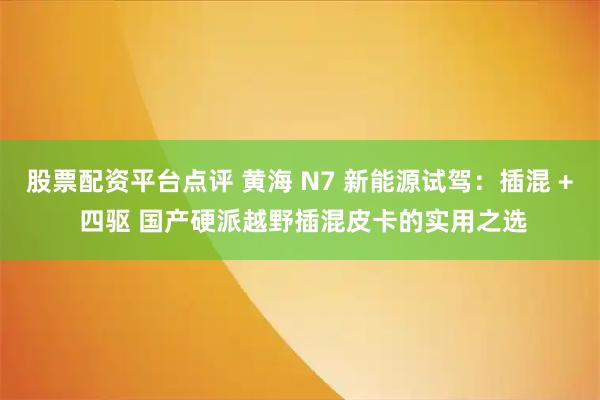 股票配资平台点评 黄海 N7 新能源试驾：插混 + 四驱 国产硬派越野插混皮卡的实用之选