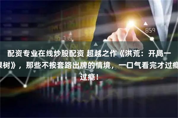 配资专业在线炒股配资 超越之作《洪荒：开局一棵树》，那些不按套路出牌的情境，一口气看完才过瘾！