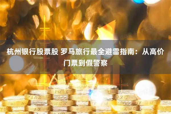 杭州银行股票股 罗马旅行最全避雷指南：从高价门票到假警察