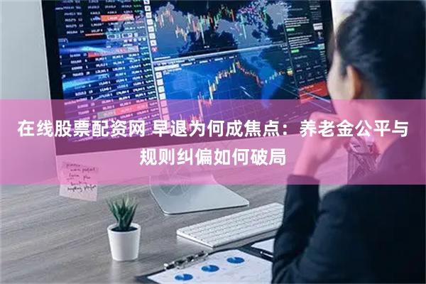 在线股票配资网 早退为何成焦点：养老金公平与规则纠偏如何破局