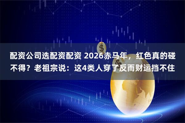 配资公司选配资配资 2026赤马年,红色真的碰不得?老祖宗说:这4类人穿了反而财运挡不住