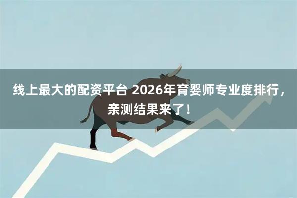 线上最大的配资平台 2026年育婴师专业度排行，亲测结果来了！