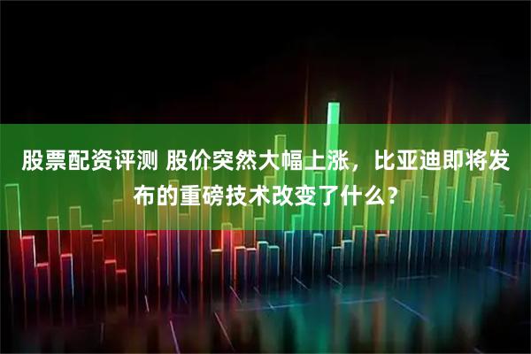 股票配资评测 股价突然大幅上涨，比亚迪即将发布的重磅技术改变了什么？