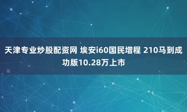 天津专业炒股配资网 埃安i60国民增程 210马到成功版10.28万上市
