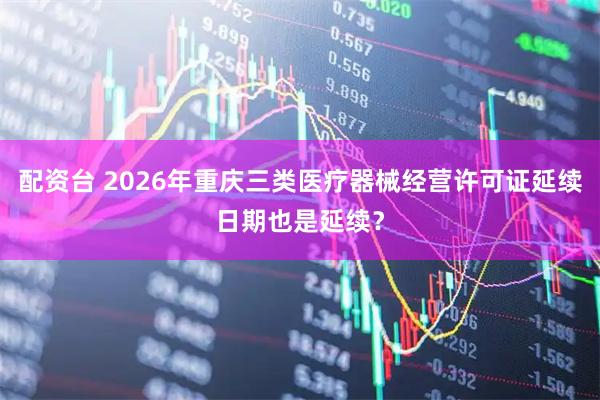 配资台 2026年重庆三类医疗器械经营许可证延续日期也是延续？