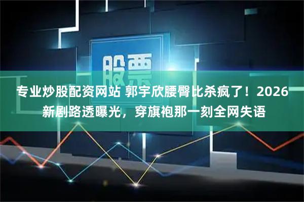 专业炒股配资网站 郭宇欣腰臀比杀疯了！2026 新剧路透曝光，穿旗袍那一刻全网失语