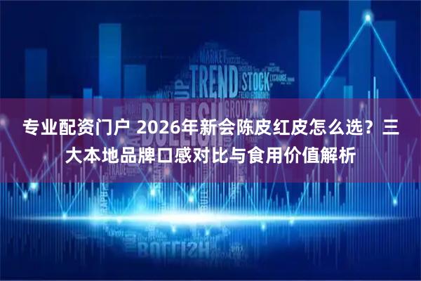 专业配资门户 2026年新会陈皮红皮怎么选？三大本地品牌口感对比与食用价值解析
