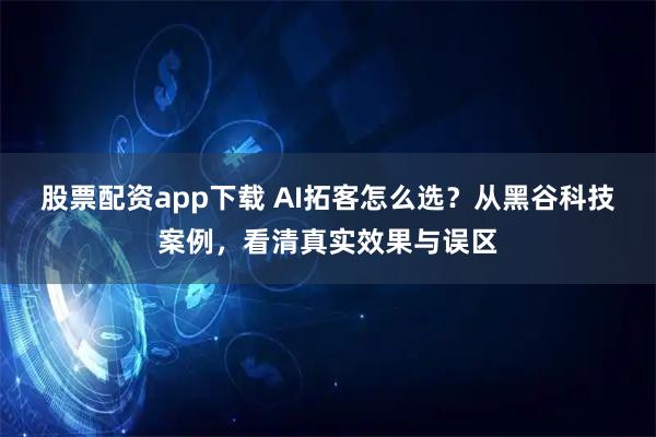 股票配资app下载 AI拓客怎么选？从黑谷科技案例，看清真实效果与误区