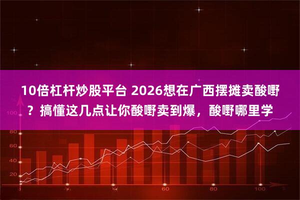 10倍杠杆炒股平台 2026想在广西摆摊卖酸嘢？搞懂这几点让你酸嘢卖到爆，酸嘢哪里学